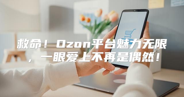 救命！Ozon平台魅力无限，一眼爱上不再是偶然！