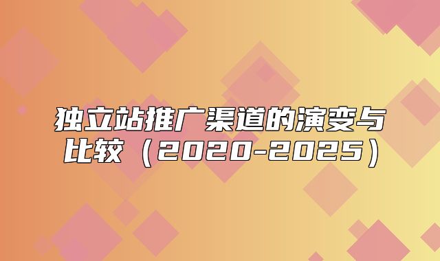 独立站推广渠道的演变与比较2020-2025
