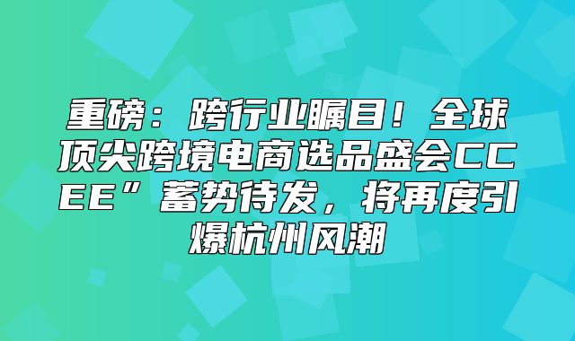 重磅：跨行业瞩目！全球顶尖跨境电商选品盛会CCEE”蓄势待发，将再度引爆杭州风潮