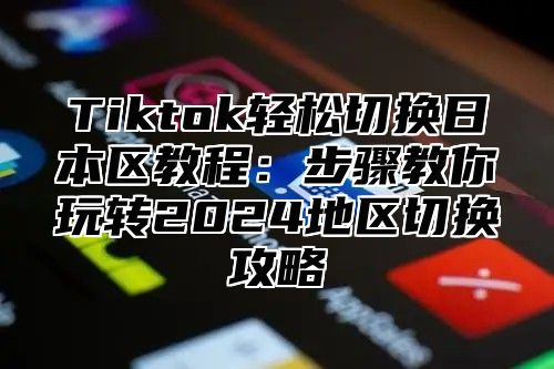 Tiktok轻松切换日本区教程：步骤教你玩转2025地区切换攻略