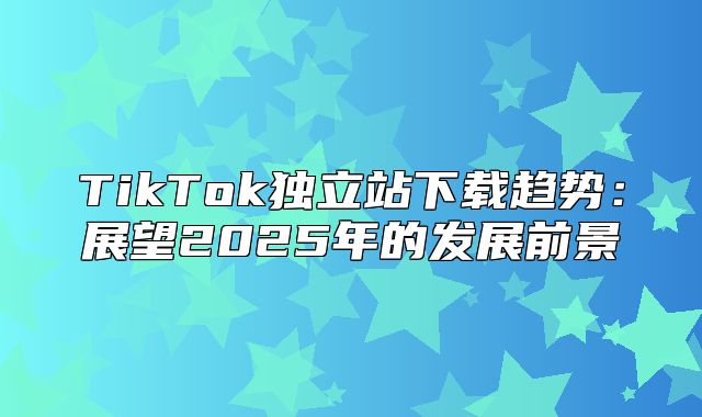 TikTok独立站下载趋势：展望2025年的发展前景