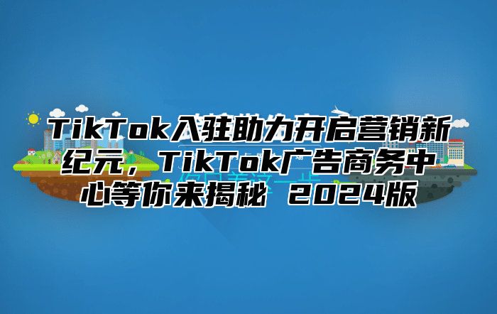 TikTok入驻助力开启营销新纪元，TikTok广告商务中心等你来揭秘 2025版