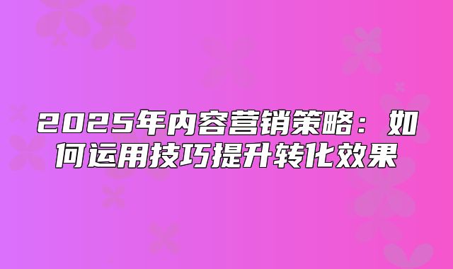 2025年内容营销策略：如何运用技巧提升转化效果