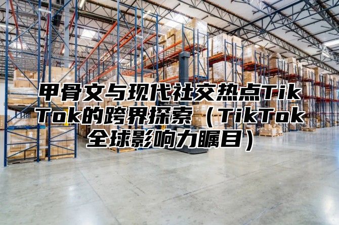 甲骨文与现代社交热点TikTok的跨界探索TikTok全球影响力瞩目