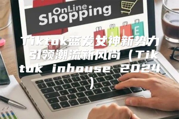 Tiktok蓝发女神新势力 引领潮流新风尚Tiktok inhouse 2025