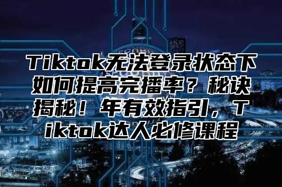 Tiktok无法登录状态下如何提高完播率？秘诀揭秘！年有效指引，Tiktok达人必修课程