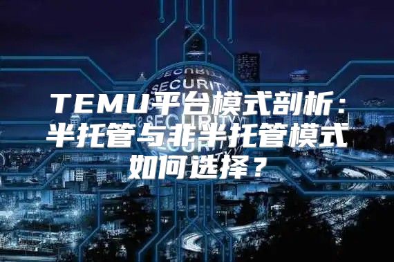 TEMU平台模式剖析：半托管与非半托管模式如何选择？