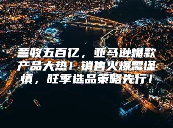 营收五百亿，亚马逊爆款产品大热！销售火爆需谨慎，旺季选品策略先行！