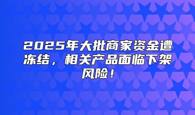 2025年大批商家资金遭冻结，相关产品面临下架风险！