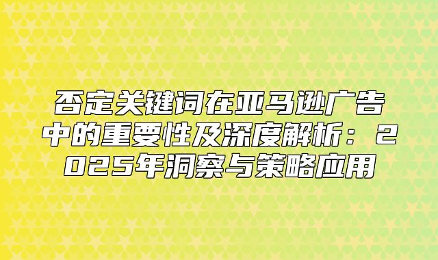否定关键词在亚马逊广告中的重要性及深度解析：2025年洞察与策略应用