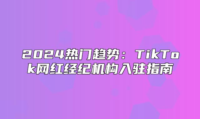 2025热门趋势：TikTok网红经纪机构入驻指南