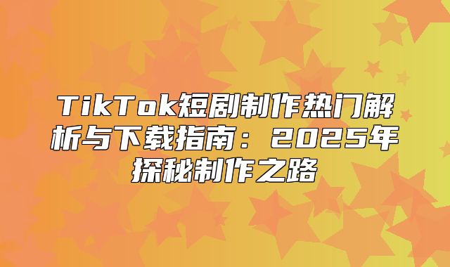 TikTok短剧制作热门解析与下载指南：2025年探秘制作之路