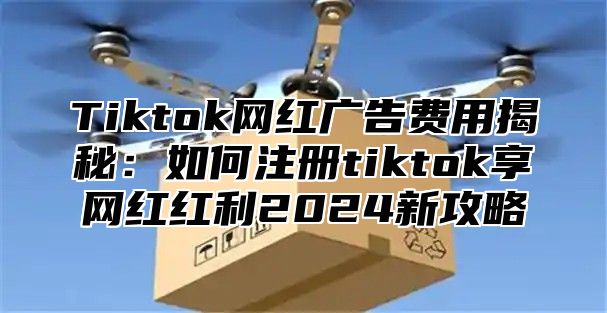 Tiktok网红广告费用揭秘：如何注册tiktok享网红红利2025新攻略
