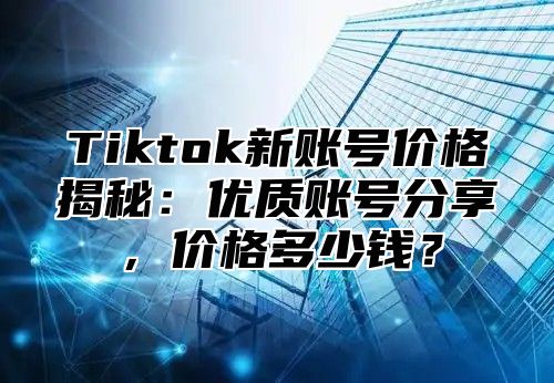 Tiktok新账号价格揭秘：优质账号分享，价格多少钱？