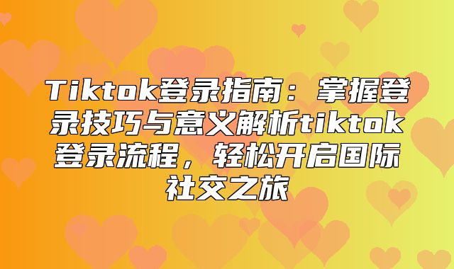Tiktok登录指南：掌握登录技巧与意义解析tiktok登录流程，轻松开启国际社交之旅