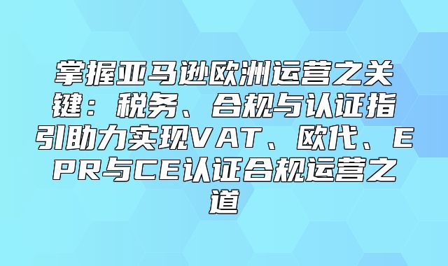 掌握亚马逊欧洲运营之关键：税务、合规与认证指引助力实现VAT、欧代、EPR与CE认证合规运营之道