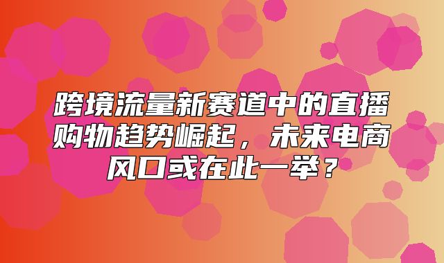 跨境流量新赛道中的直播购物趋势崛起，未来电商风口或在此一举？