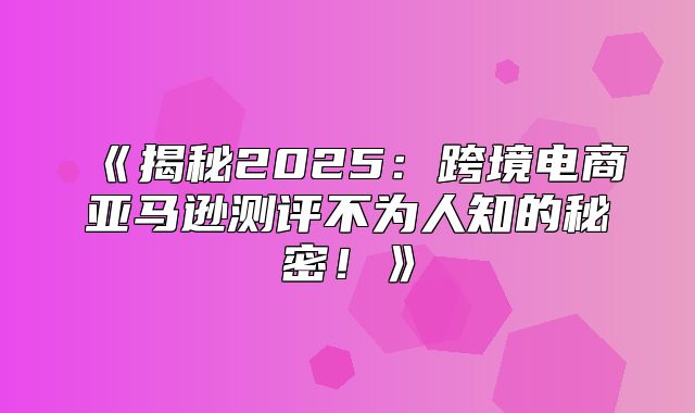 揭秘2025跨境电商亚马逊测评不为人知的秘密！