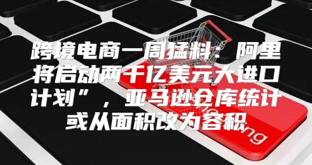跨境电商一周猛料：阿里将启动两千亿美元大进口计划”，亚马逊仓库统计或从面积改为容积