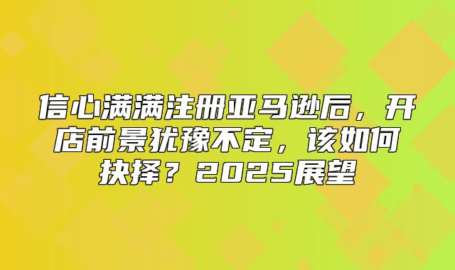 信心满满注册亚马逊后，开店前景犹豫不定，该如何抉择？2025展望