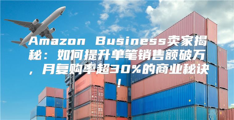Amazon Business卖家揭秘：如何提升单笔销售额破万，月复购率超30%的商业秘诀！