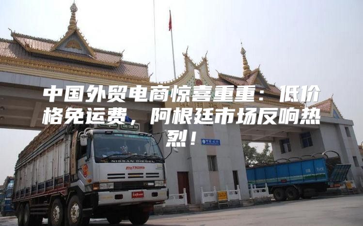 中国外贸电商惊喜重重：低价格免运费，阿根廷市场反响热烈！