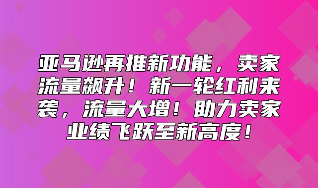 亚马逊再推新功能，卖家流量飙升！新一轮红利来袭，流量大增！助力卖家业绩飞跃至新高度！