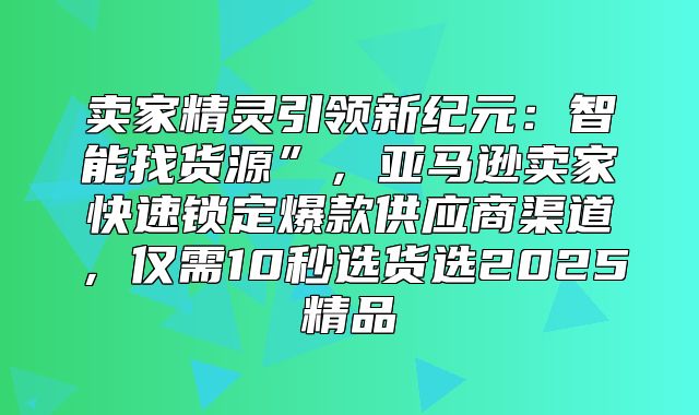 卖家精灵引领新纪元：智能找货源”，亚马逊卖家快速锁定爆款供应商渠道，仅需10秒选货选2025精品