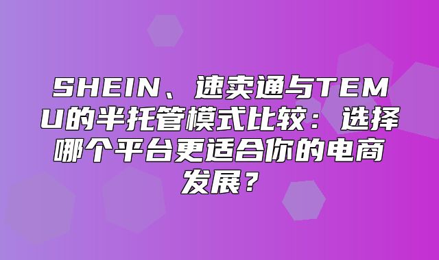 SHEIN、速卖通与TEMU的半托管模式比较：选择哪个平台更适合你的电商发展？
