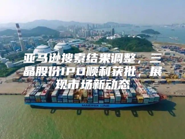 亚马逊搜索结果调整，三晶股份IPO顺利获批，展现市场新动态