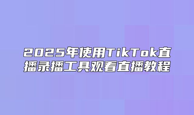 2025年使用TikTok直播录播工具观看直播教程