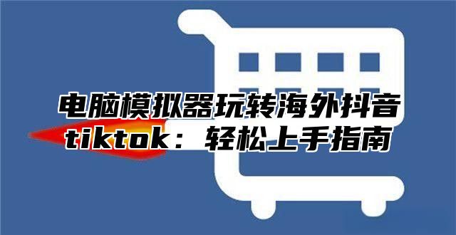 电脑模拟器玩转海外抖音tiktok：轻松上手指南