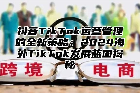 抖音TikTok运营管理的全新策略：2025海外TikTok发展蓝图揭秘