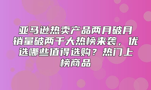 亚马逊热卖产品两月破月销量破两千大热榜来袭，优选哪些值得选购？热门上榜商品