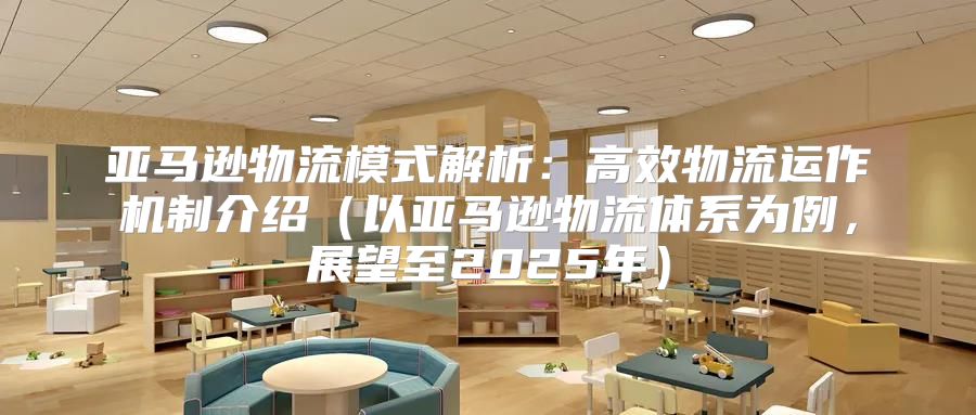 亚马逊物流模式解析：高效物流运作机制介绍以亚马逊物流体系为例，展望至2025年