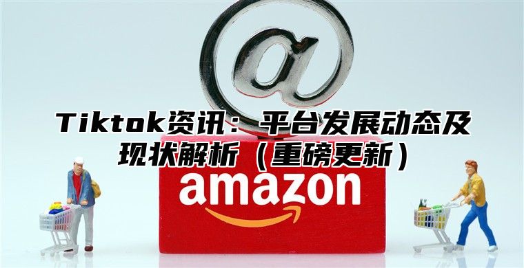 Tiktok资讯：平台发展动态及现状解析重磅更新