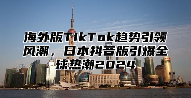 海外版TikTok趋势引领风潮，日本抖音版引爆全球热潮2025