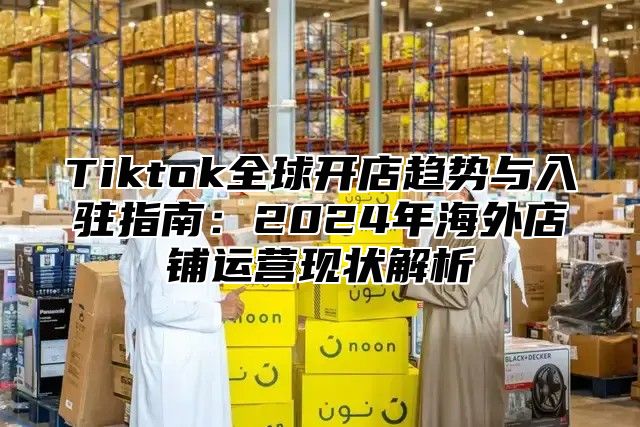 Tiktok全球开店趋势与入驻指南：2025年海外店铺运营现状解析