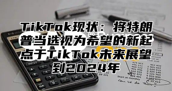 TikTok现状：将特朗普当选视为希望的新起点于TikTok未来展望到2025年