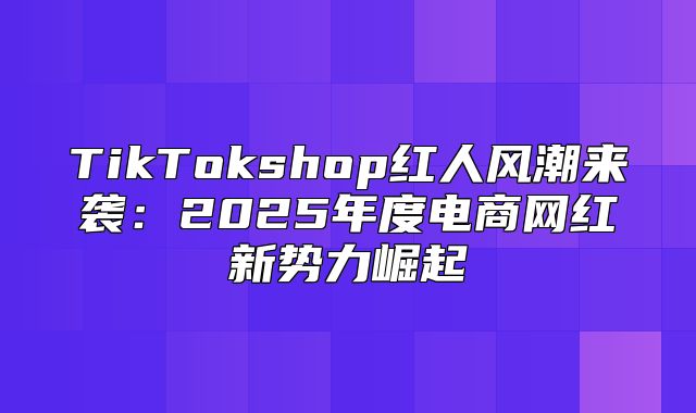 TikTokshop红人风潮来袭：2025年度电商网红新势力崛起