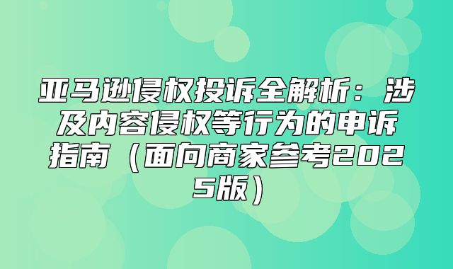 亚马逊侵权投诉全解析：涉及内容侵权等行为的申诉指南面向商家参考2025版