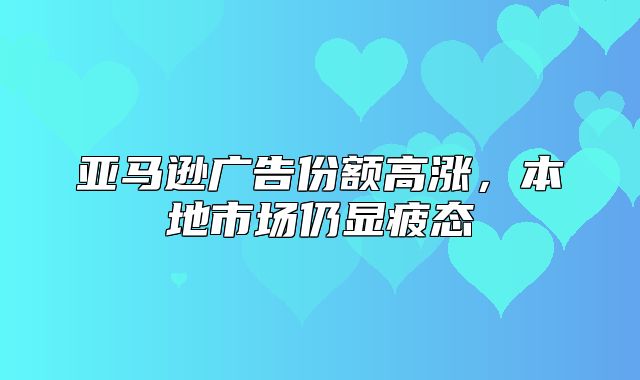 亚马逊广告份额高涨，本地市场仍显疲态