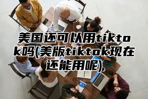美国还可以用tiktok吗(美版tiktok现在还能用呢)
