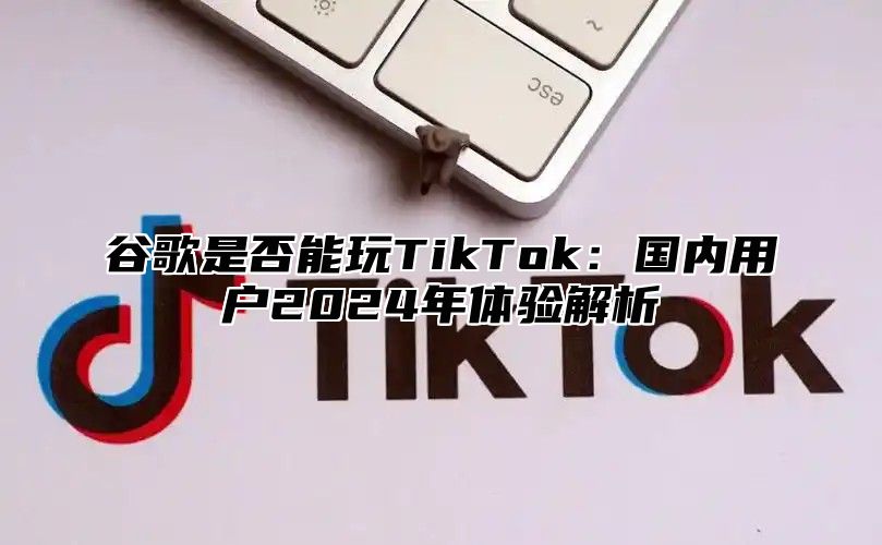 谷歌是否能玩TikTok：国内用户2025年体验解析