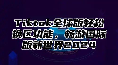 Tiktok全球版轻松换区功能，畅游国际版新世界2025
