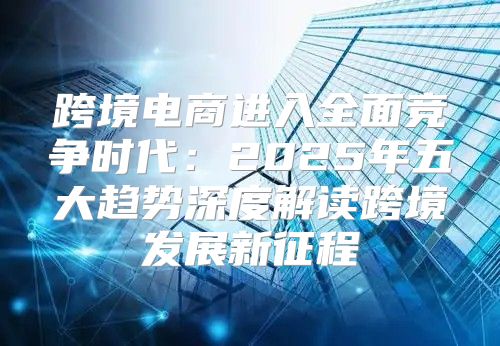 跨境电商进入全面竞争时代：2025年五大趋势深度解读跨境发展新征程