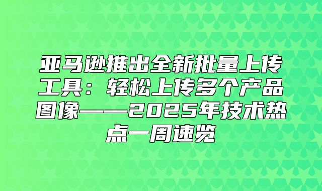 亚马逊推出全新批量上传工具：轻松上传多个产品图像——2025年技术热点一周速览