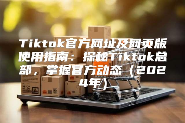Tiktok官方网址及网页版使用指南：探秘Tiktok总部，掌握官方动态2025年