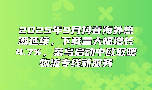 2025年9月抖音海外热潮延续，下载量大幅增长4.7%，菜鸟启动中欧取暖物流专线新服务