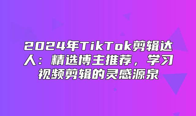 2025年TikTok剪辑达人：精选博主推荐，学习视频剪辑的灵感源泉